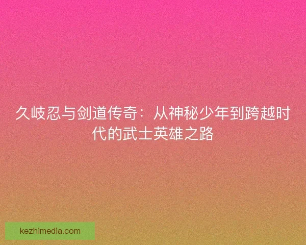 久岐忍与剑道传奇：从神秘少年到跨越时代的武士英雄之路