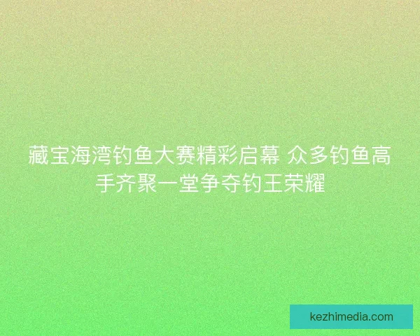 藏宝海湾钓鱼大赛精彩启幕 众多钓鱼高手齐聚一堂争夺钓王荣耀