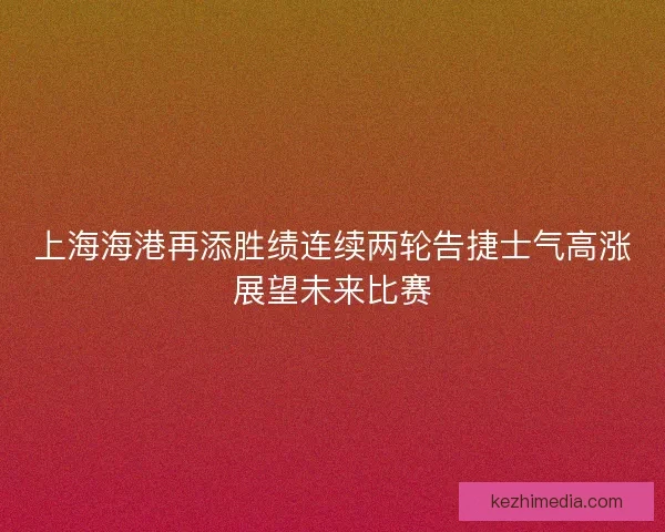 上海海港再添胜绩连续两轮告捷士气高涨展望未来比赛