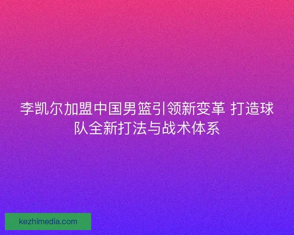 李凯尔加盟中国男篮引领新变革 打造球队全新打法与战术体系