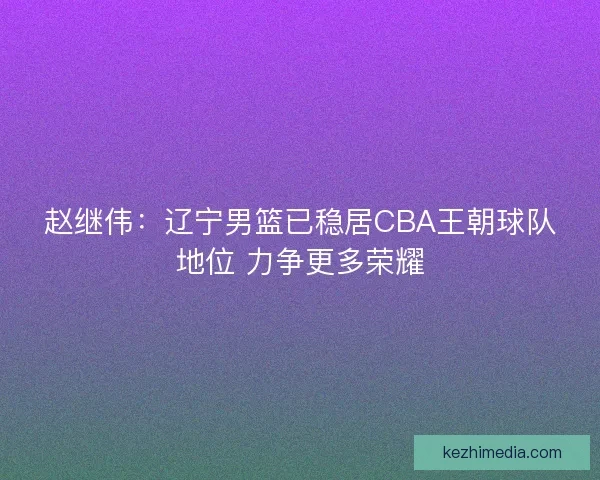 赵继伟：辽宁男篮已稳居CBA王朝球队地位 力争更多荣耀