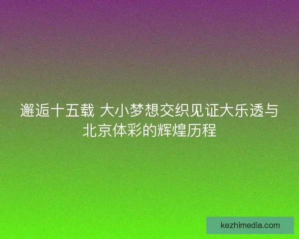 邂逅十五载 大小梦想交织见证大乐透与北京体彩的辉煌历程