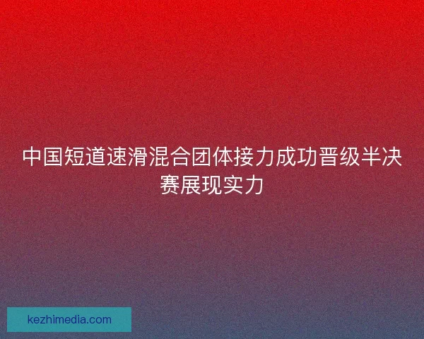 中国短道速滑混合团体接力成功晋级半决赛展现实力