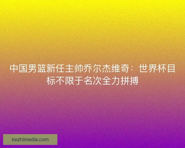 中国男篮新任主帅乔尔杰维奇：世界杯目标不限于名次全力拼搏